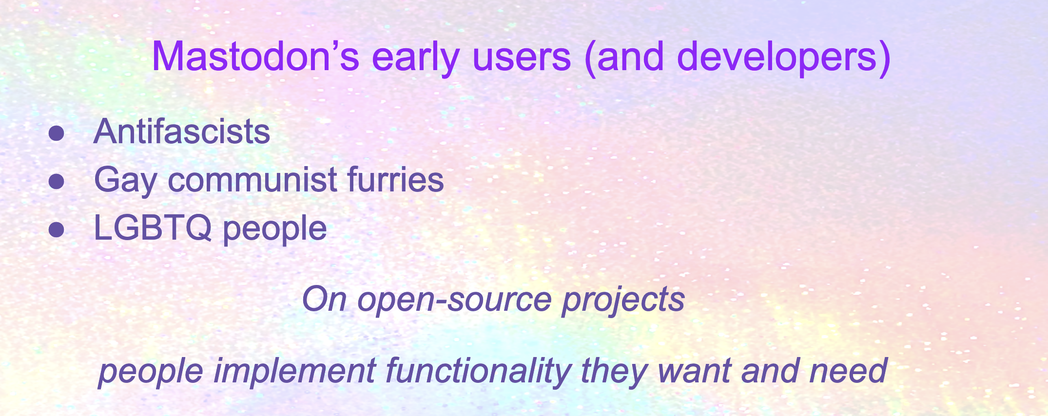 Mastodon’s early users (and developers): Antifascists, Gay communist furries, LGBTQ people. On open-source projects people implement functionality they want and need