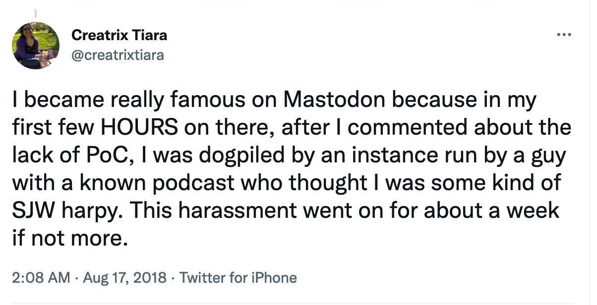 I became really famous on Mastodon because in my first few HOURS on there, after I commented about the lack of PoC, I was dogpiled ... This harassment went on for about a week if not more.