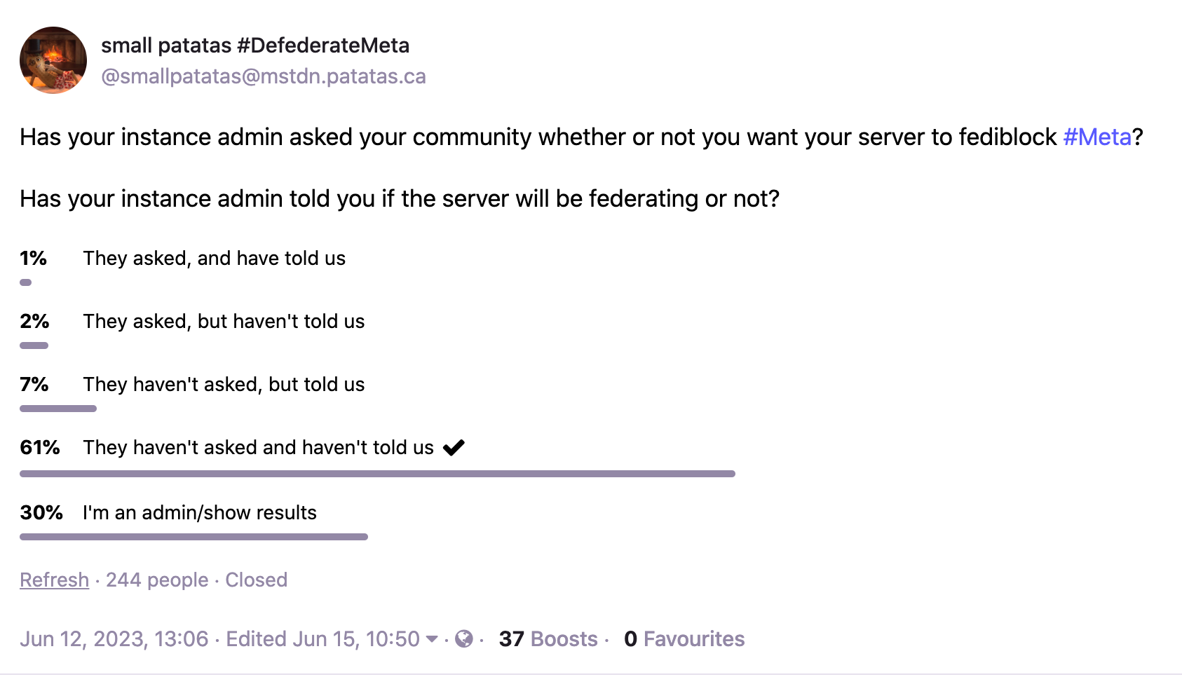 Has your instance admin asked your community whether or not you want your server to fediblock #Meta? Has your instance admin told you if the server will be federating or not? 1% They asked, and have told us 2% They asked, but haven't told us 7% They haven't asked, but told us 61% They haven't asked and haven't told us 30% I'm an admin/show results