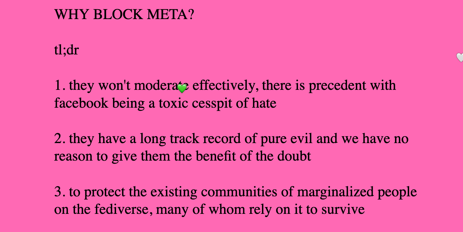 WHY BLOCK META? tl;dr 1. they won't moderate effectively, there is precedent with facebook being a toxic cesspit of hate 2. they have a long track record of pure evil and we have no reason to give them the benefit of the doubt 3. to protect the existing communities of marginalized people on the fediverse, many of whom rely on it to survive