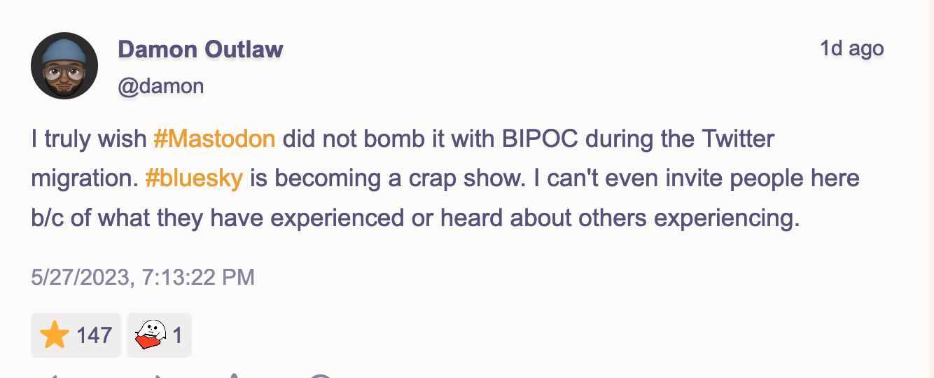 I truly wish #Mastodon did not bomb it with BIPOC during the Twitter migration. #bluesky is becoming a crap show. I can't even invite people here b/c of what they have experienced or heard about others experiencing. 147 people liked this post.