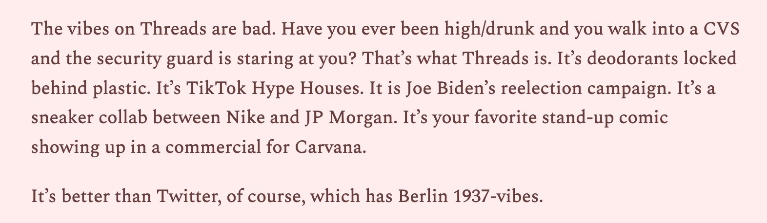 The vibes on Threads are bad. Have you ever been high/drunk and you walk into a CVS and the security guard is staring at you? That’s what Threads is. It’s deodorants locked behind plastic. It’s TikTok Hype Houses. It is Joe Biden’s reelection campaign. It’s a sneaker collab between Nike and JP Morgan. It’s your favorite stand-up comic showing up in a commercial for Carvana.