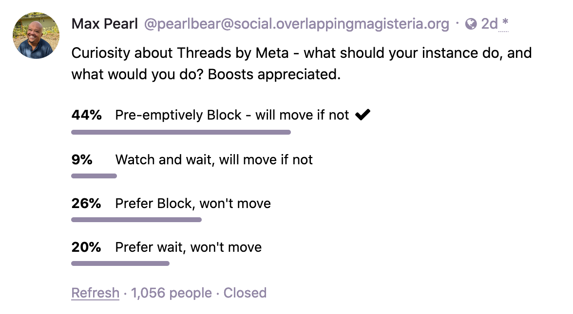 Max Pearl: Curiosity about Threads by Meta - what should your instance do, and what would you do? Poll results: 44%: Pre-emptively Block - will move if not. 9%: Watch and wait, will move if not. 26%: Prefer Block, won't move. 20% Prefer wait, won't move.