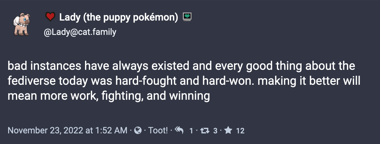 A post by Lady (the puppy pokémon): bad instances have always existed and every good thing about the fediverse today was hard-fought and hard-won. making it better will mean more work, fighting, and winning. November 23, 2022
