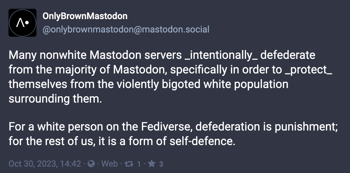 Post from OnlyBrownMastodon (@onlybrownmastodon@mastodon.social): Many nonwhite Mastodon servers _intentionally_ defederate from the majority of Mastodon, specifically in order to _protect_ themselves from the violently bigoted white population surrounding them. For a white person on the Fediverse, defederation is punishment; for the rest of us, it is a form of self-defence. Oct 30, 2023