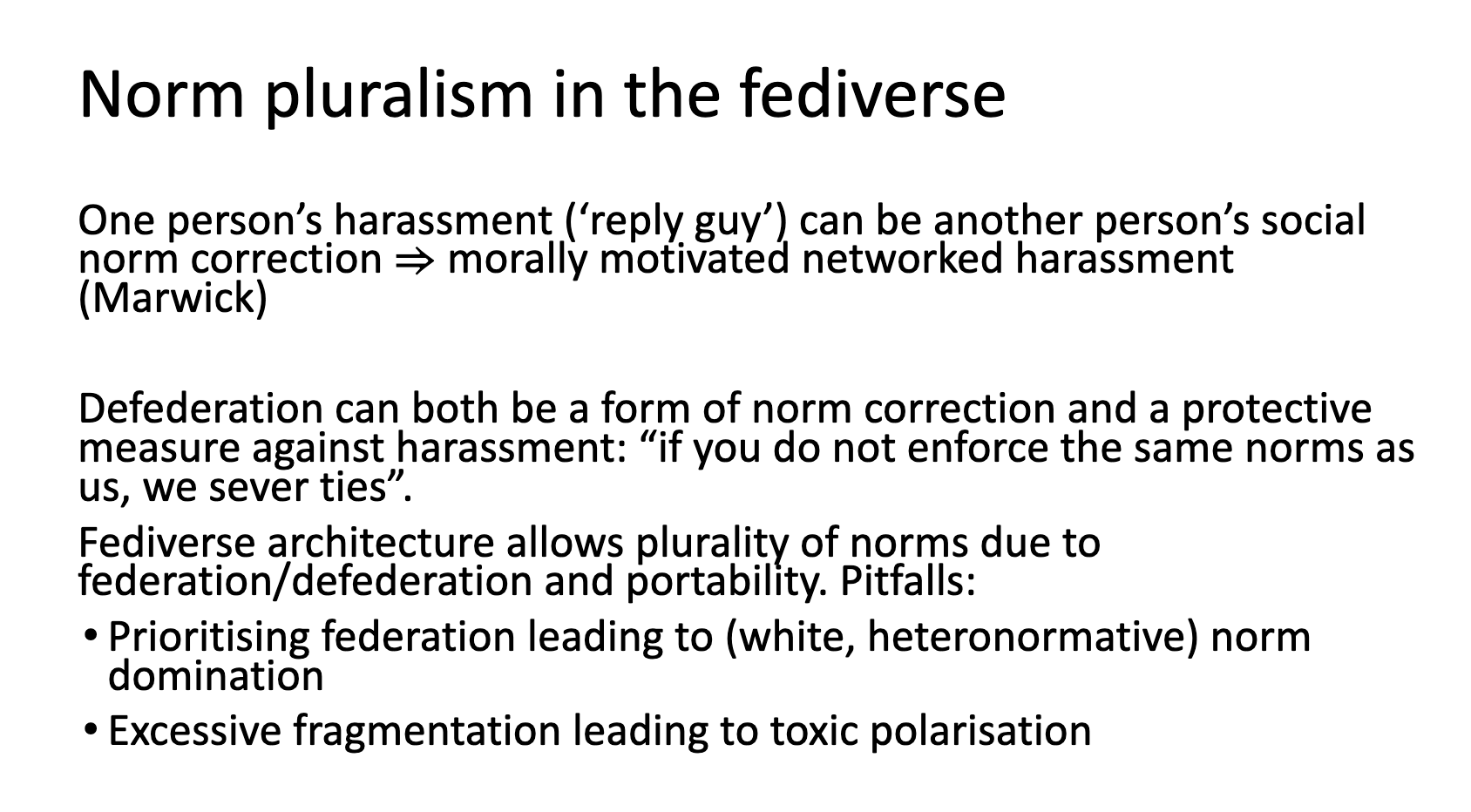 Norm pluralism in the fediverse: One person’s harassment (‘reply guy’) can be another person’s social norm correction ⇒ morally motivated networked harassment (Marwick) Defederation can both be a form of norm correction and a protective measure against harassment: “if you do not enforce the same norms as us, we sever ties”. Fediverse architecture allows plurality of norms due to federation/defederation and portability. Pitfalls: Prioritising federation leading to (white, heteronormative) norm domination Excessive fragmentation leading to toxic polarisation