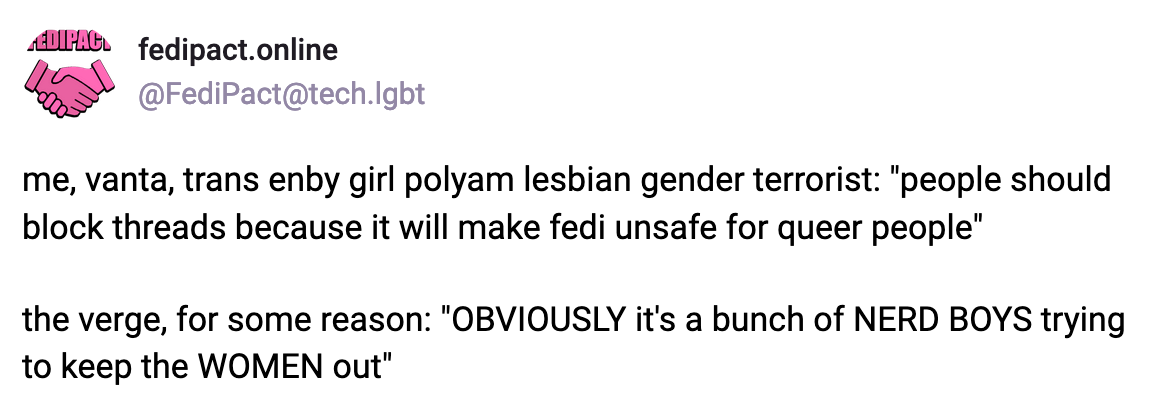 A post by fedipact.online: me, vanta, trans enby girl polyam lesbian gender terrorist: "people should block threads because it will make fedi unsafe for queer people." the verge, for some reason: "OBVIOUSLY it's a bunch of NERD BOYS trying to keep the WOMEN out"