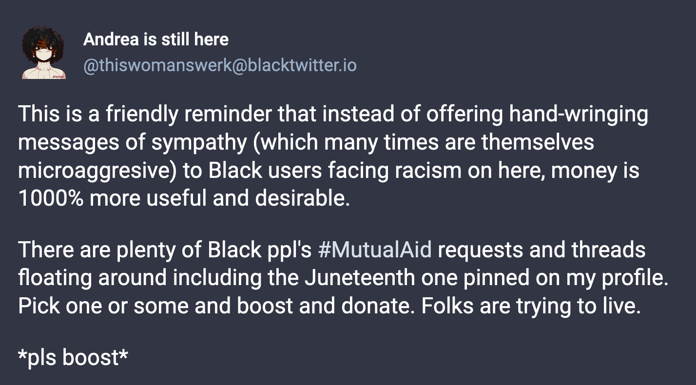 A post from Andrea is still here (@thisiswomanswerk@blacktwitter.io): This is a friendly reminder that instead of offering hand-wringing messages of sympathy (which many times are themselves microaggresive) to Black users facing racism on here, money is 1000% more useful and desirable. There are plenty of Black ppl's #MutualAid requests and threads floating around including the Juneteenth one pinned on my profile. Pick one or some and boost and donate. Folks are trying to live. *pls boost*