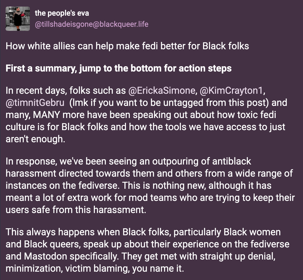 A post from the people's eva (@tillshadeisgone@blackqueer.live): How white allies can help make fedi better for Black folks. In recent days, folks such as @ErickaSimone@mastodon.social, @KimCrayton1@dair-community.social, @timnitGebru@dair-community.social ... and many, MANY more have been speaking out about how toxic fedi culture is for Black folks and how the tools we have access to just aren't enough. In response, we've been seeing an outpouring of antiblack harassment directed towards them and others from a wide range of instances on the fediverse. This is nothing new, although it has meant a lot of extra work for mod teams who are trying to keep their users safe from this harassment. This always happens when Black folks, particularly Black women and Black queers, speak up about their experience on the fediverse and Mastodon specifically. They get met with straight up denial, minimization, victim blaming, you name it.