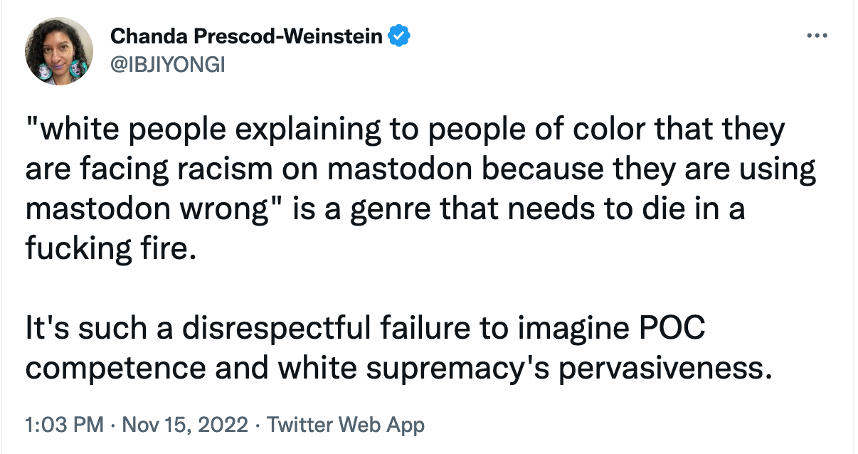 A tweet from Chanda Prescod-Weinstein (@IBJIYONGI): "white people explaining to people of color that they are facing racism on mastodon because they are using mastodon wrong" is a gendre that needs to die in a fucking fire. It's such a disrespectful failure to imagine POC competence and white supremacy's pervasiveness
