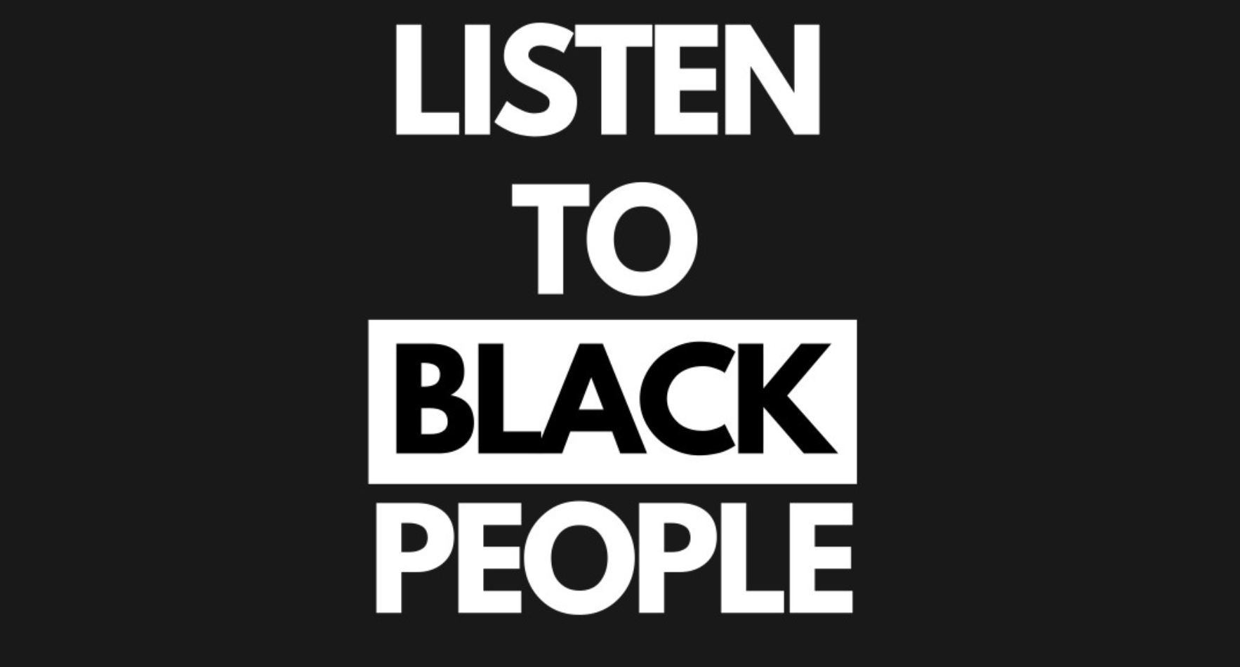 Listen to black people. all in captial letters. Most words are white letters on a black backround, the word Black is black letters on a white background -- a similar asesthetic to some Black Lives Matter posters