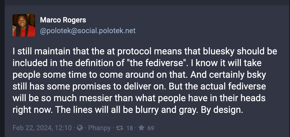 A Mastodon post from Marco Rogers (@polotek@social.polotek.net): I still maintain that the at protocol means that bluesky should be included in the definition of "the fediverse". I know it will take people some time to come around on that. And certainly bsky still has some promises to deliver on. But the actual fediverse will be so much messier than what people have in their heads right now. The lines will all be blurry and gray. By design.
