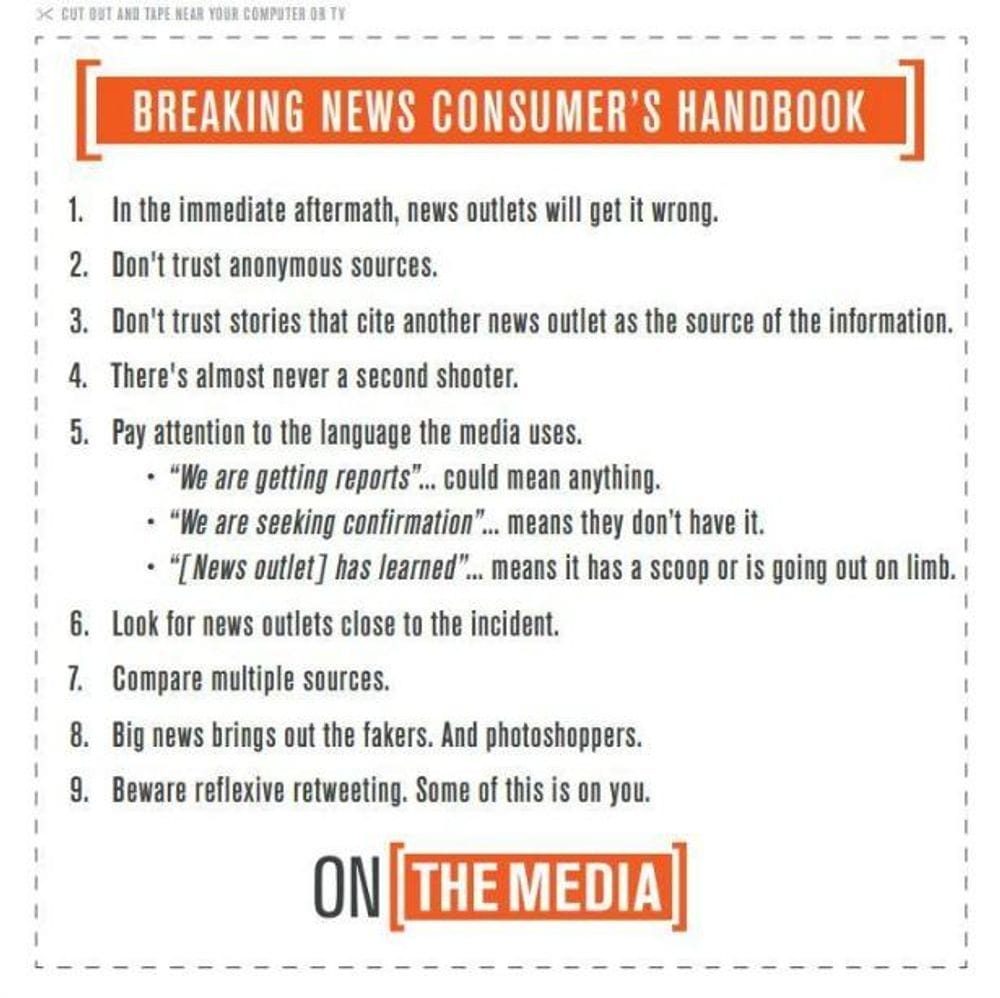 Breaking News Consumer's Handbook. 1. In the immediate aftermath, news outlets will get it wrong. 2. Don't trust anonymous sources. 3. Don't trust stories that cite another news outlet as the source of the information. 4. There's almost never a second shooter. 5. Pay attention to the language the media uses. 6. Look for news outlets close to the incident. 7. Compare multiple sources. 8. Big news brings out the fakers. And Photoshoppers. 9. Beware reflexive retweeting. Some of this is on you.