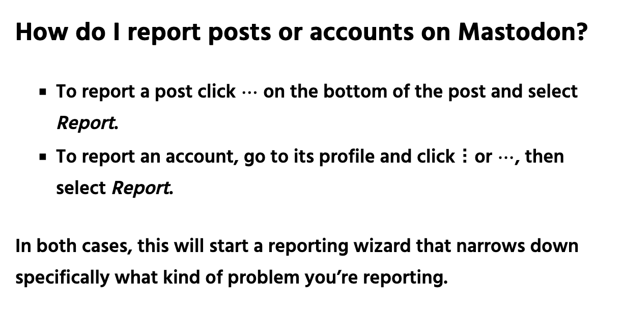 How do I report posts or accounts on Mastodon? To report a post click the three-dot "More" menu on the bottom of the post and select Report. To report an account, go to its profile and click the three-dot "More" menu, then select Report. In both cases, this will start a reporting wizard that narrows down specifically what kind of problem you’re reporting.