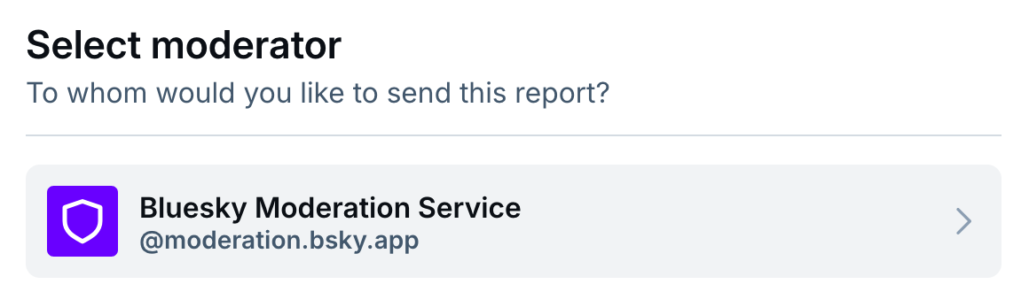 Select moderator To whom would you like to send this report? Below: Bluesky Moderation Service, @moderation.bsky.app