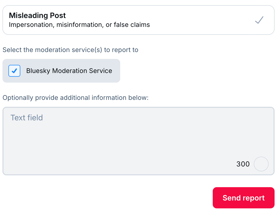 At the top: Misleading Post, with a checkmark on the right side. In the middle, Select the moderation service(s) to report to; and a checked box for Bluesky Moderation Service. Below that, optionally proide additional information below, and a text field. At the bottom, a button labeled Send Report