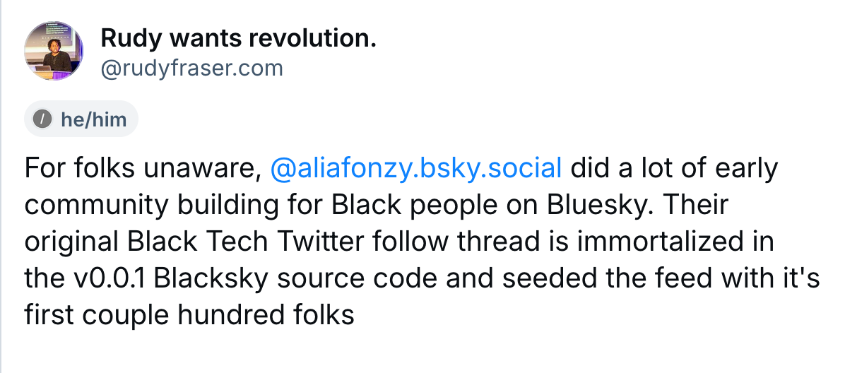 A post by Rudy wants revolution (@rudyfraser.com): For folks unaware, @aliafonzy.bsky.social did a lot of early community building for Black people on Bluesky. Their original Black Tech Twitter follow thread is immortalized in the v0.0.1 Blacksky source code and seeded the feed with it's first couple hundred folks