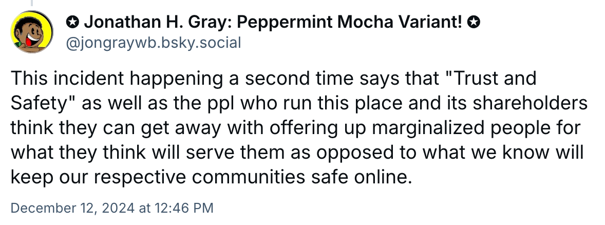 A post from Jonathan H. Gray: Pepperment Mocha Variant!:: This incident happening a second time says that "Trust and Safety" as well as the ppl who run this place and its shareholders think they can get away with offering up marginalized people for what they think will serve them as opposed to what we know will keep our respective communities safe online.