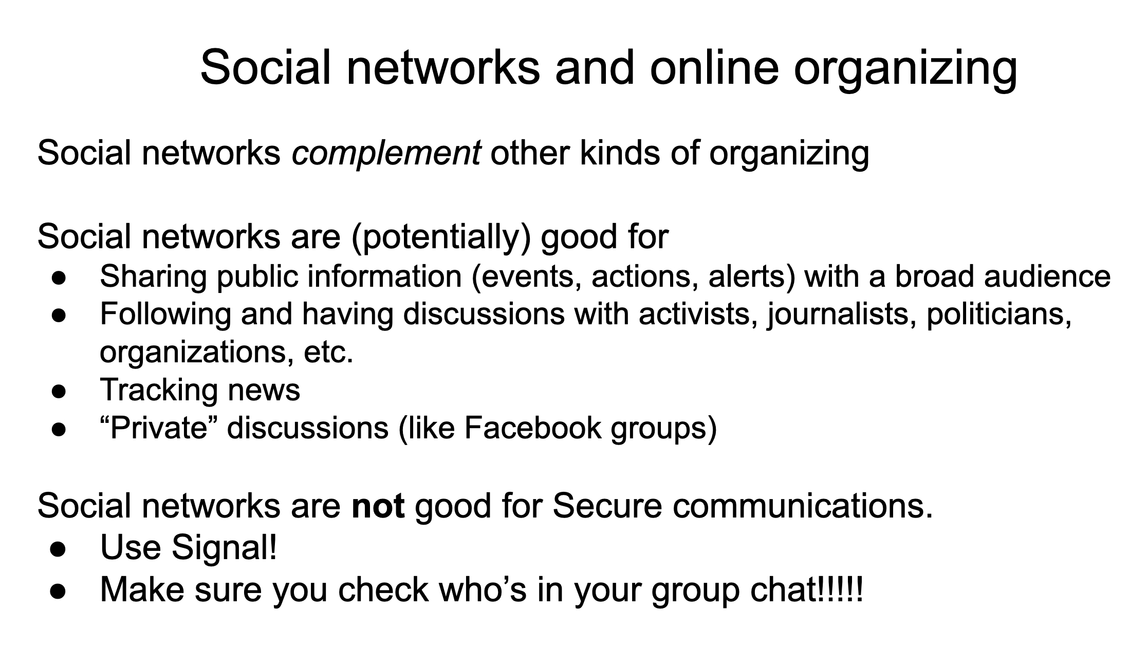 Social networks complement other kinds of organizing . Social networks are (potentially) good for: Sharing public information (events, actions, alerts) with a broad audience. Following and having discussions with activists, journalists, politicians, organizations, etc.  Tracking news. “Private” discussions (like Facebook groups).  Social networks are not good for Secure communications.   Use Signal!   Make sure you check who’s in your group chat!!!!!