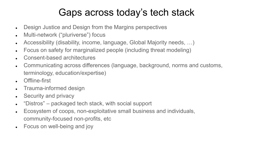 Gaps across today’s tech stack.  Design Justice and Design from the Margins perspectives. Multi-network (“pluriverse”) focus. Accessibility (disability, income, language, Global Majority needs, …). Focus on safety for marginalized people (including threat modeling). Consent-based architectures. Communicating across differences (language, background, norms and customs, terminology, education/expertise). Offline-first Trauma-informed design. Security and privacy. “Distros” – packaged tech stack, with social support. Ecosystem of coops, non-exploitative small business and individuals, community-focused non-profits, etc. Focus on well-being and joy