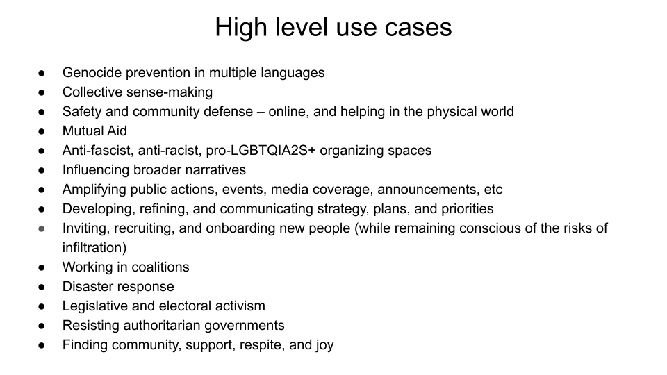 High level use cases: Genocide prevention in multiple languages. Collective sense-making. Safety and community defense – online, and helping in the physical world. Mutual Aid. Anti-fascist, anti-racist, pro-LGBTQIA2S+ organizing spaces. Influencing broader narratives. Amplifying public actions, events, media coverage, announcements, etc Developing, refining, and communicating strategy, plans, and priorities. Inviting, recruiting, and onboarding new people (while remaining conscious of the risks of infiltration).  Working in coalitions. Disaster response. Legislative and electoral activism. Resisting authoritarian governments. Finding community, support, respite, and joy