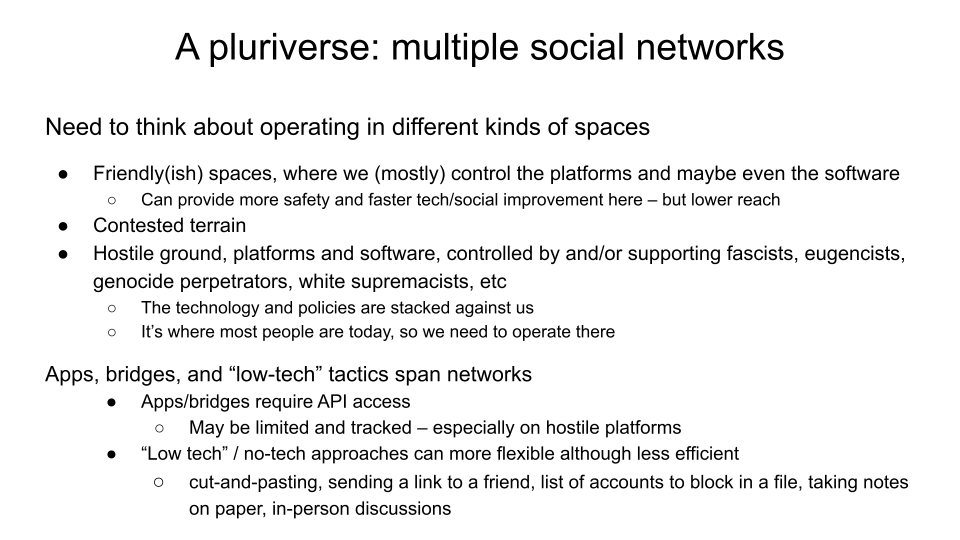 A pluriverse: multiple social networks.  Need to think about operating in different kinds of spaces.  Friendly(ish) spaces, where we (mostly) control the platforms and maybe even the software: Can provide more safety and faster tech/social improvement here – but lower reach.  Contested terrain. Hostile ground, platforms and software, controlled by and/or supporting fascists, eugencists, genocide perpetrators, white supremacists, etc: the technology and policies are stacked against us; Ii’s where most people are today, so we need to operate there   Apps, bridges, and “low-tech” tactics span networks. Apps/bridges require API access; may be limited and tracked – especially on hostile platforms. “Low tech” / no-tech approaches can more flexible although less efficient -- cut-and-pasting, sending a link to a friend, list of accounts to block in a file, taking notes on paper, in-person discussions 