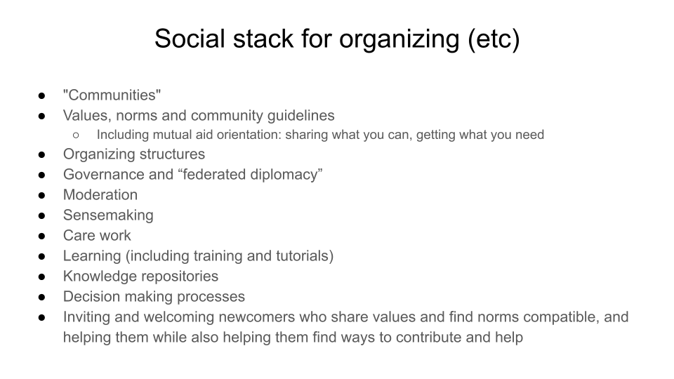 Social stack for organizing (etc).  "Communities". Values, norms and community guidelines, Including mutual aid orientation: sharing what you can, getting what you need. Organizing structures. Governance and “federated diplomacy”. Moderation, Sensemaking .Care work. Learning (including training). Knowledge repositories. Decision making processes. Inviting and welcoming newcomers who share values and find norms compatible, and helping them while also helping them find ways to contribute and help