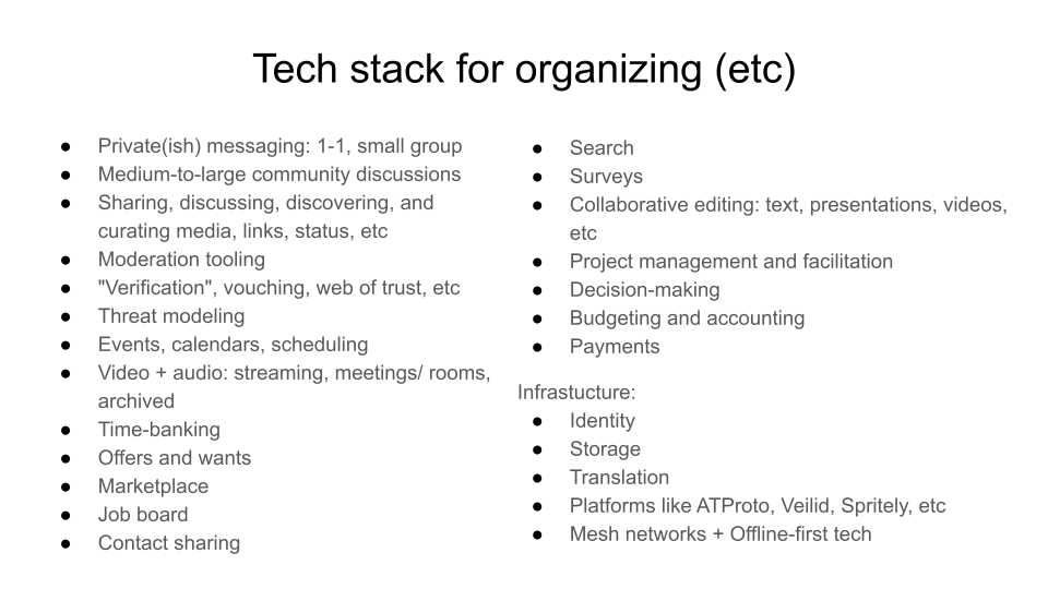 Tech stack for organizing (etc).  Private(ish) messaging: 1-1, small group. Medium-to-large community discussions. Sharing, discussing, discovering, and curating media, links, status, etc. Moderation tooling ."Verification", vouching, web of trust, etc. Threat modeling. Events, calendars, scheduling. Video + audio: streaming, meetings/ rooms, archived. Time-banking. Offers and wants. Marketplace. Job board .Contact sharing. Search. Surveys. Collaborative editing: text, presentations, videos, etc. Project management and facilitation. Decision-making; Budgeting and accounting. Payments. Infrastucture: Identity; Storage; Translation; Platforms like ATProto, Veilid, Spritely, etc ; Mesh networks + Offline-first tech