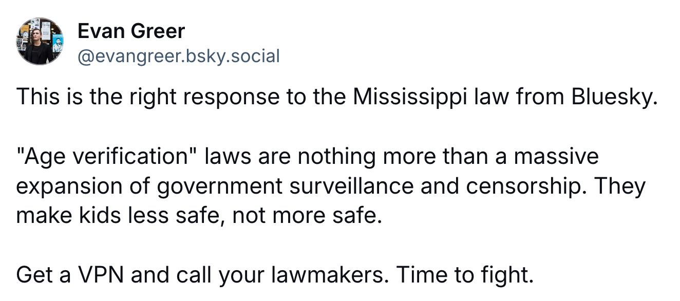 A post by Evan Greeer (@evangreer.bsky.social): This is the right response to the Mississippi law from Bluesky.  "Age verification" laws are nothing more than a massive expansion of government surveillance and censorship. They make kids less safe, not more safe.   Get a VPN and call your lawmakers. Time to fight.