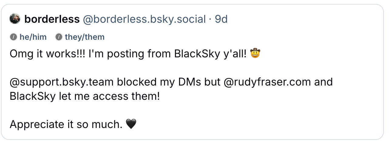 Borderless (@borderless.bsky.social, he/him they/them): Omg it works!!! I'm posting from BlackSky y'all! 🤠  @support.bsky.team  blocked my DMs but  @rudyfraser.com  and BlackSky let me access them!  Appreciate it so much. 🖤