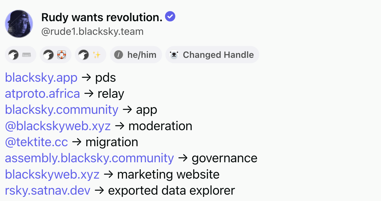 Post by Rudy wants revolution (@rude1.blacksky.team‬): blacksky.app → pds. atproto.africa → relay. blacksky.community → app. @blackskyweb.xyz  → moderation. @tektite.cc  → migration. assembly.blacksky.community → governance. blackskyweb.xyz → marketing website. rsky.satnav.dev → exported data explorer.