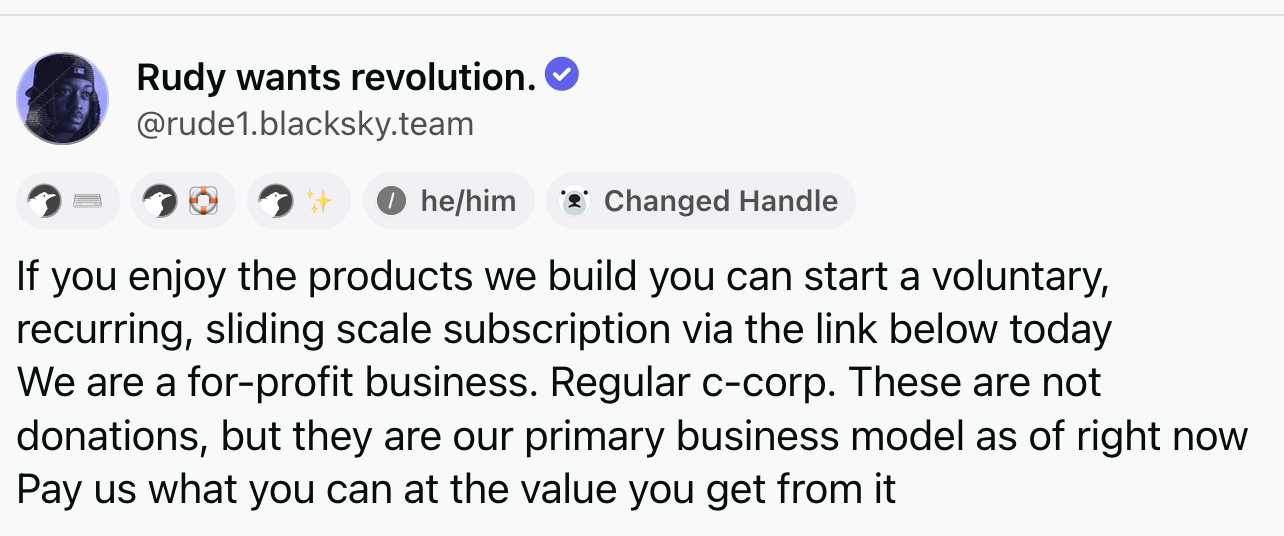 Post by Rudy wants revolution (@rude1.blacksky.team‬): If you enjoy the products we build you can start a voluntary, recurring, sliding scale subscription via the link below today We are a for-profit business. Regular c-corp. These are not donations, but they are our primary business model as of right now Pay us what you can at the value you get from it