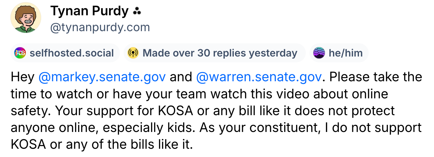 A post from Tynan Purdy (@tynanpurdy.com): Hey @markey.senate.gov and @warren.senate.gov . Please take the time to watch or have your team watch this video about online safety. Your support for KOSA or any bill like it does not protect anyone online, especially kids. As your constituent, I do not support KOSA or any of the bills like it.